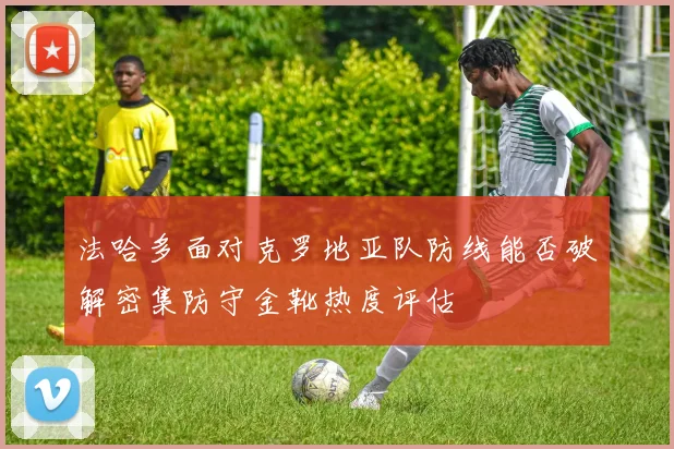 法哈多面对克罗地亚队防线能否破解密集防守金靴热度评估
