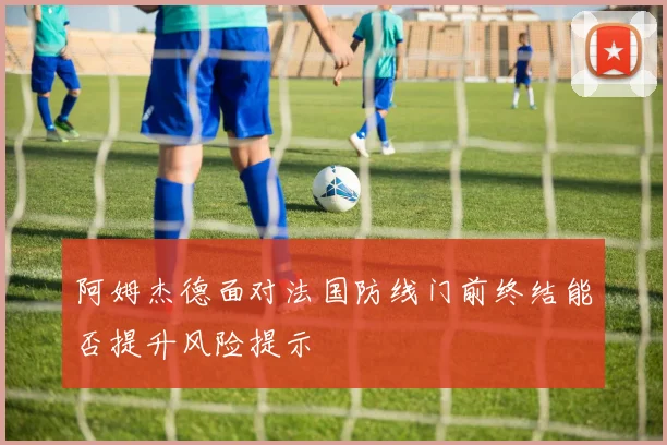 阿姆杰德面对法国防线门前终结能否提升风险提示