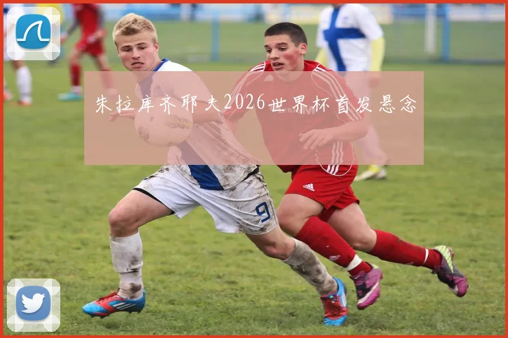 朱拉库齐耶夫2026世界杯首发悬念
