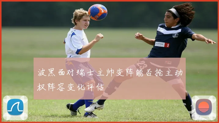 波黑面对瑞士主帅变阵能否抢主动权阵容变化评估