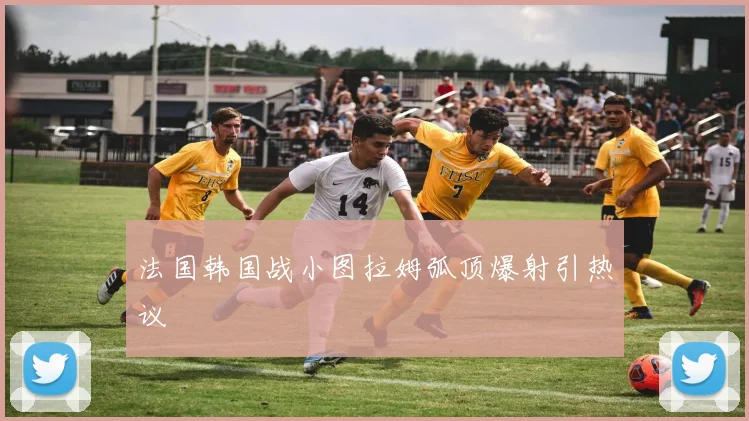 法国韩国战小图拉姆弧顶爆射引热议