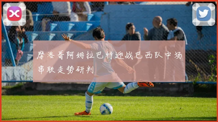 摩洛哥阿姆拉巴特迎战巴西队中场串联走势研判