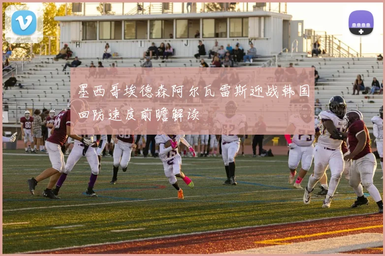 墨西哥埃德森阿尔瓦雷斯迎战韩国回防速度前瞻解读