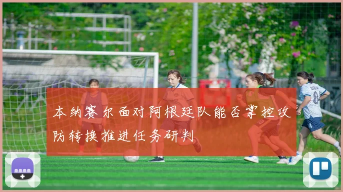本纳赛尔面对阿根廷队能否掌控攻防转换推进任务研判