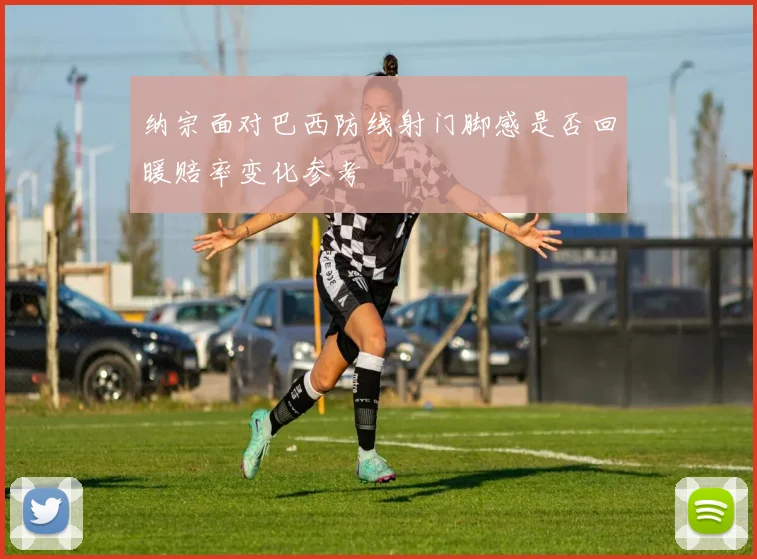 纳宗面对巴西防线射门脚感是否回暖赔率变化参考
