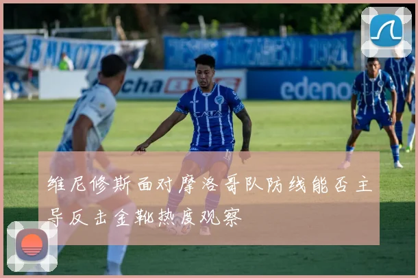 维尼修斯面对摩洛哥队防线能否主导反击金靴热度观察