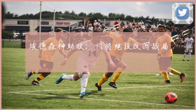 埃德森神助攻：门将绝技改写战局