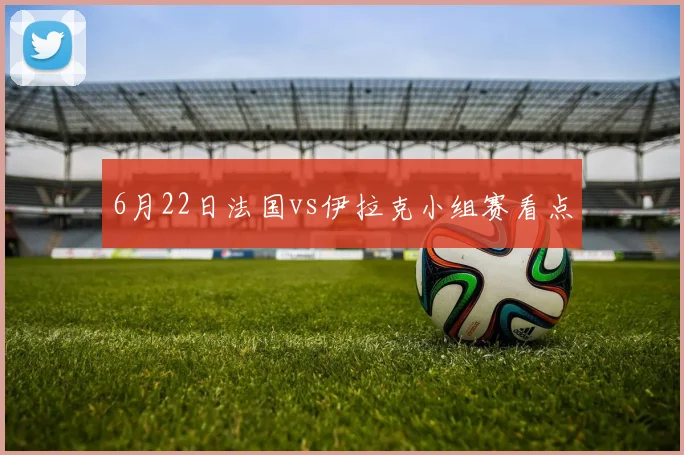 6月22日法国vs伊拉克小组赛看点