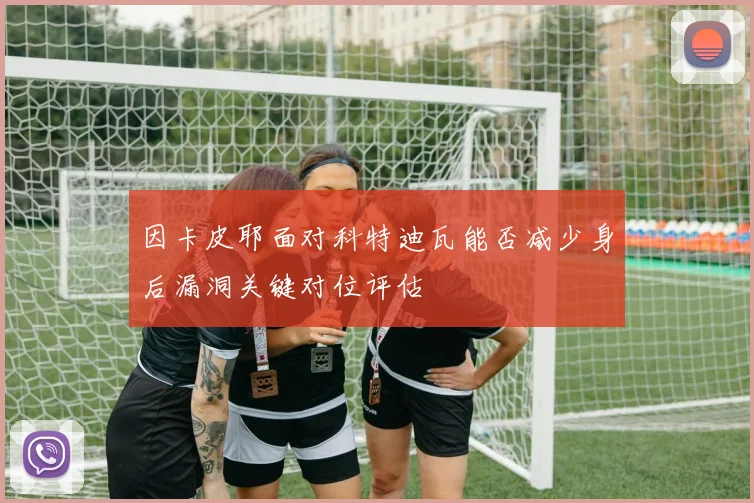 因卡皮耶面对科特迪瓦能否减少身后漏洞关键对位评估