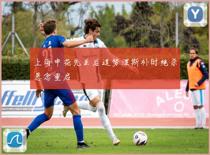 上海申花先丢后追努涅斯补时绝杀悬念重启