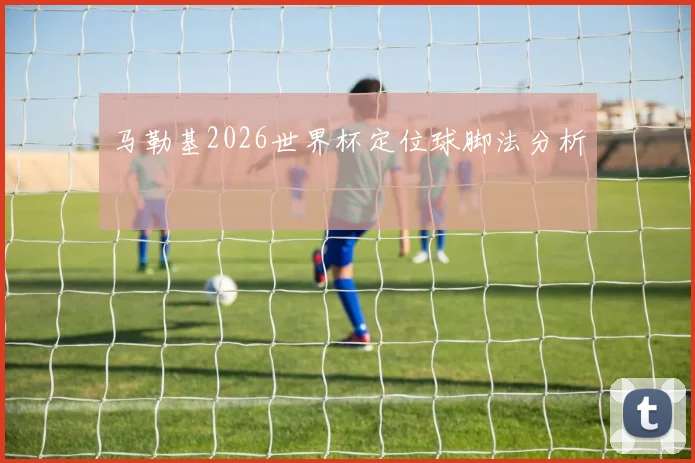 马勒基2026世界杯定位球脚法分析