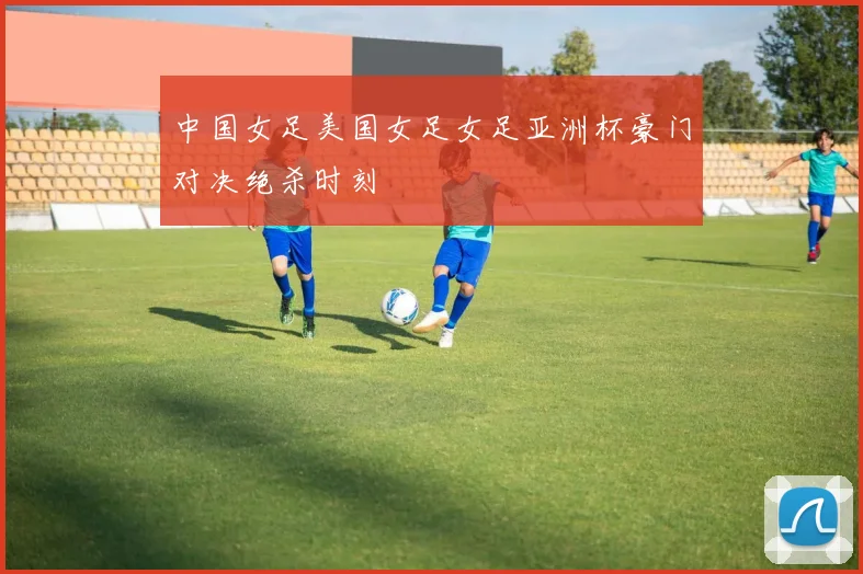 中国女足美国女足女足亚洲杯豪门对决绝杀时刻