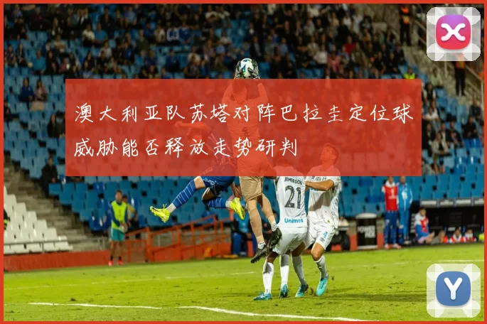 澳大利亚队苏塔对阵巴拉圭定位球威胁能否释放走势研判