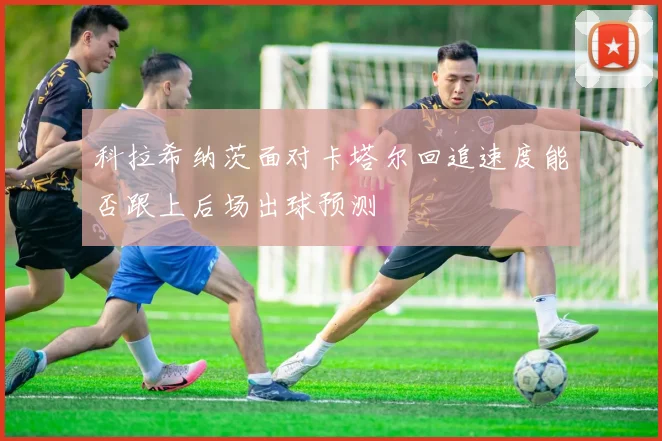 科拉希纳茨面对卡塔尔回追速度能否跟上后场出球预测