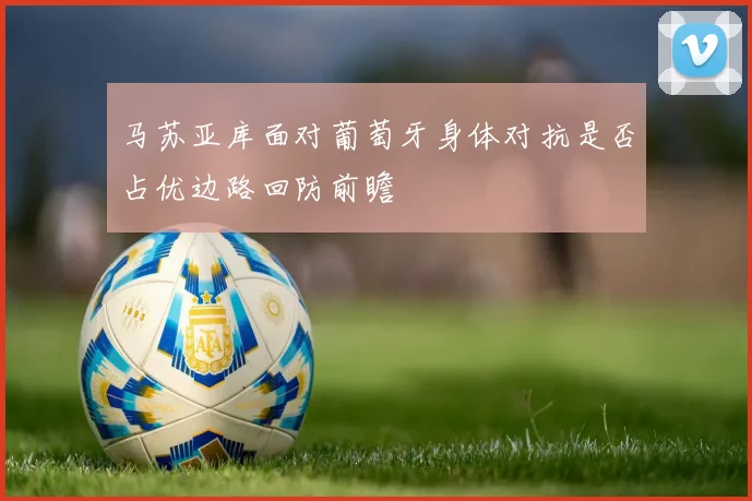 马苏亚库面对葡萄牙身体对抗是否占优边路回防前瞻