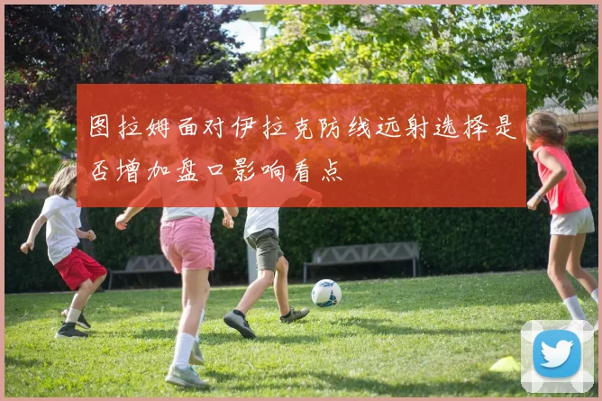 图拉姆面对伊拉克防线远射选择是否增加盘口影响看点