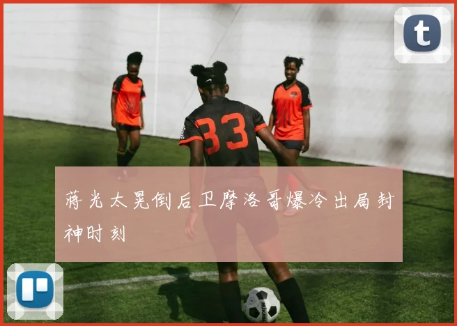 蒋光太晃倒后卫摩洛哥爆冷出局封神时刻