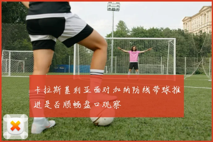 卡拉斯基利亚面对加纳防线带球推进是否顺畅盘口观察