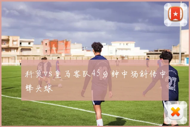 科莫vs皇马客队45分钟中场斜传中锋头球