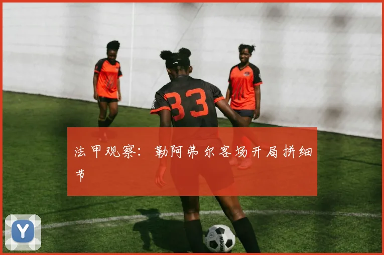 法甲观察：勒阿弗尔客场开局拼细节