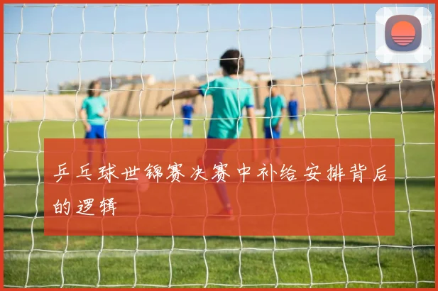 乒乓球世锦赛决赛中补给安排背后的逻辑