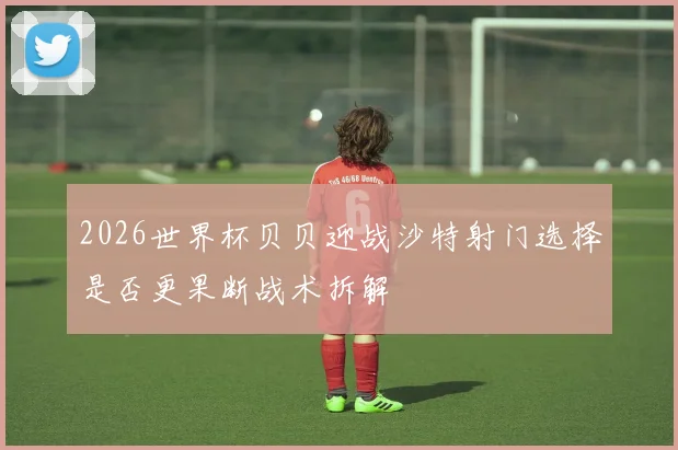 2026世界杯贝贝迎战沙特射门选择是否更果断战术拆解
