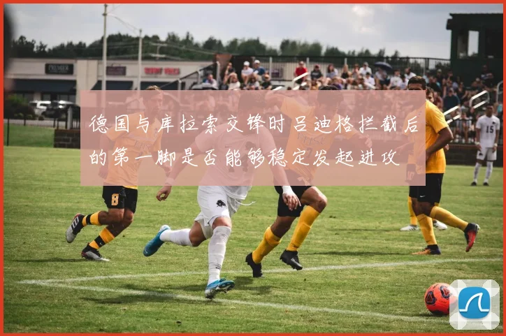 德国与库拉索交锋时吕迪格拦截后的第一脚是否能够稳定发起进攻