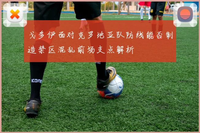 戈多伊面对克罗地亚队防线能否制造禁区混乱前场支点解析