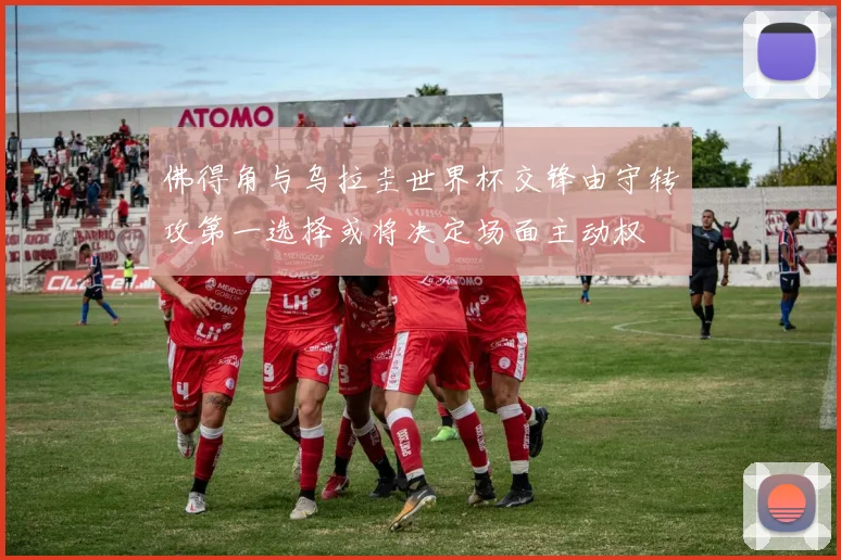 佛得角与乌拉圭世界杯交锋由守转攻第一选择或将决定场面主动权