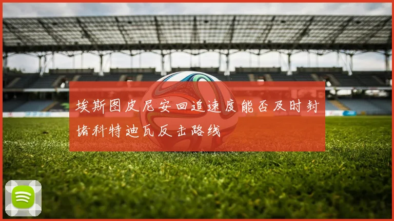 埃斯图皮尼安回追速度能否及时封堵科特迪瓦反击路线