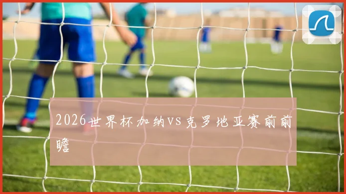 2026世界杯加纳vs克罗地亚赛前前瞻