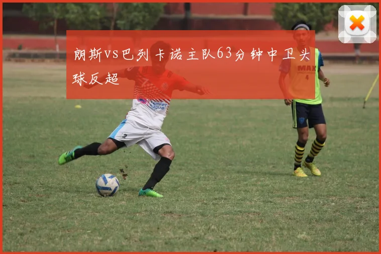 朗斯vs巴列卡诺主队63分钟中卫头球反超