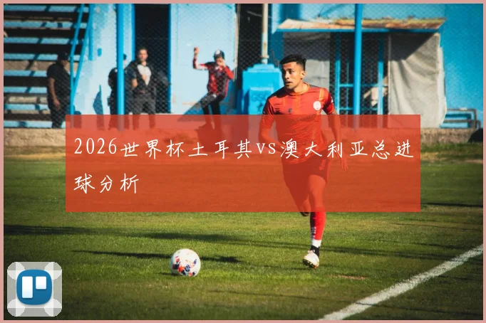 2026世界杯土耳其vs澳大利亚总进球分析