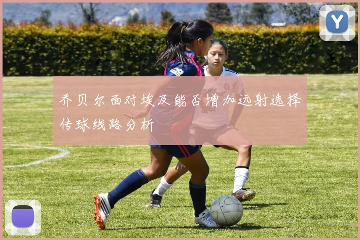 乔贝尔面对埃及能否增加远射选择传球线路分析