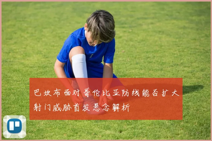 巴坎布面对哥伦比亚防线能否扩大射门威胁首发悬念解析