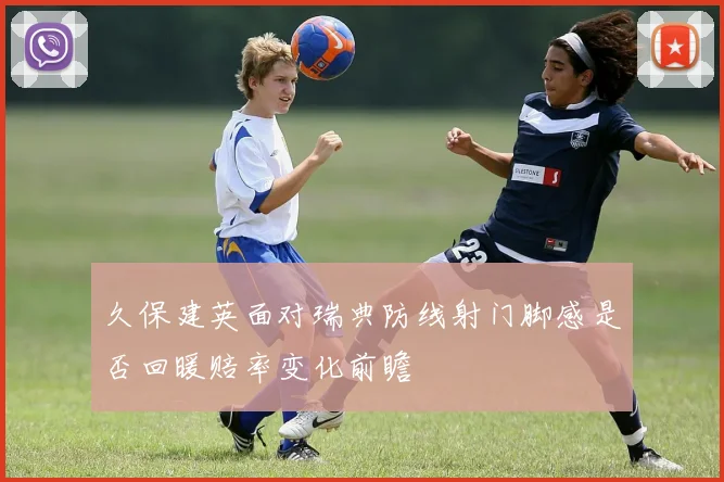久保建英面对瑞典防线射门脚感是否回暖赔率变化前瞻
