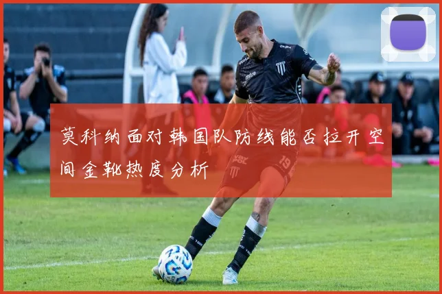莫科纳面对韩国队防线能否拉开空间金靴热度分析