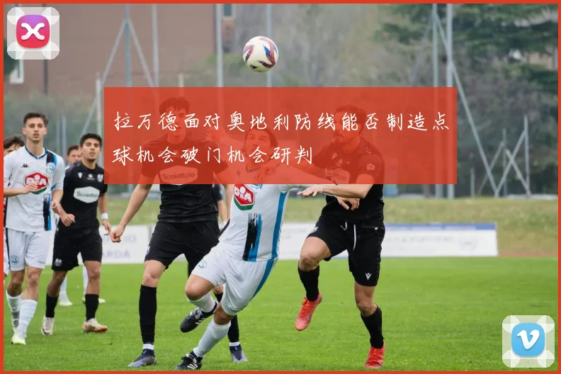 拉万德面对奥地利防线能否制造点球机会破门机会研判