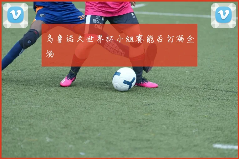 乌鲁诺夫世界杯小组赛能否打满全场