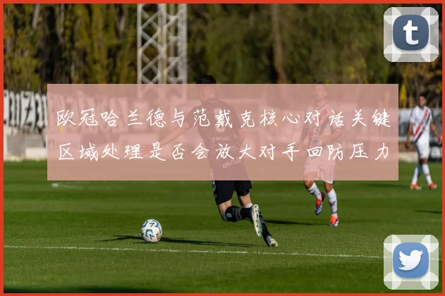欧冠哈兰德与范戴克核心对话关键区域处理是否会放大对手回防压力