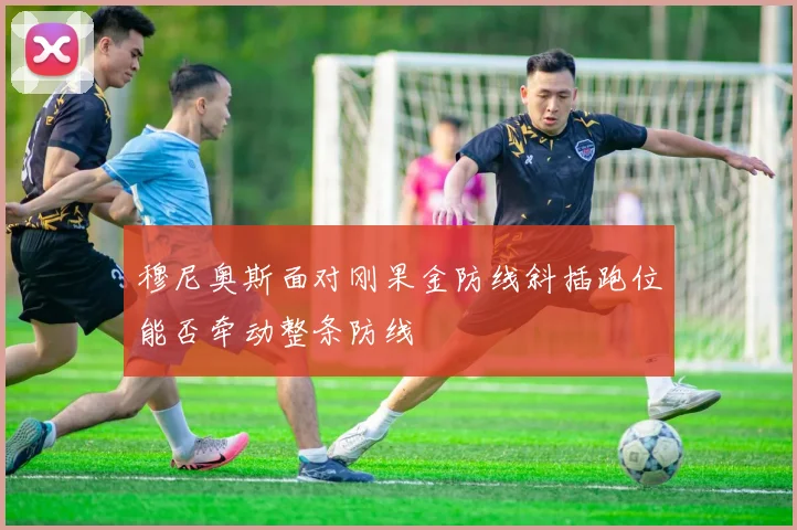 穆尼奥斯面对刚果金防线斜插跑位能否牵动整条防线
