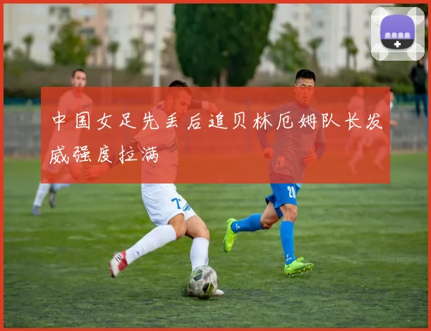 中国女足先丢后追贝林厄姆队长发威强度拉满