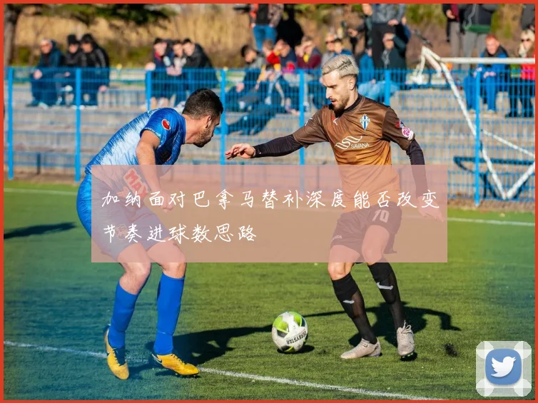 加纳面对巴拿马替补深度能否改变节奏进球数思路