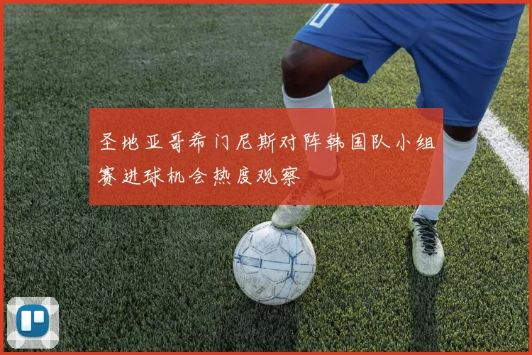 圣地亚哥希门尼斯对阵韩国队小组赛进球机会热度观察