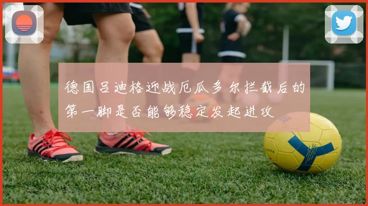 德国吕迪格迎战厄瓜多尔拦截后的第一脚是否能够稳定发起进攻